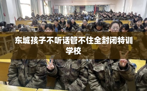 东城孩子不听话管不住全封闭特训学校 东城孩子不听话管不住全封闭特训学校