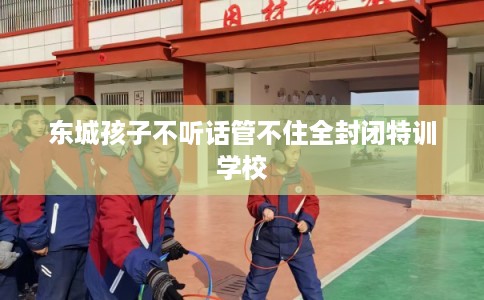 东城孩子不听话管不住全封闭特训学校