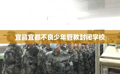 宜昌宜都不良少年管教封闭学校