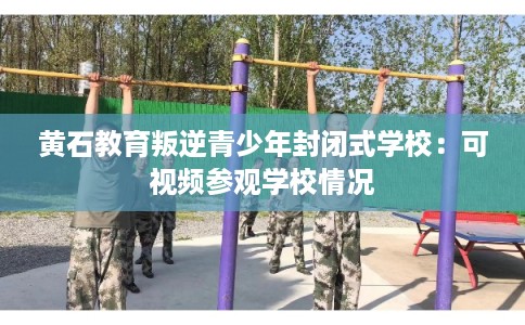 黄石教育叛逆青少年封闭式学校：可视频参观学校情况