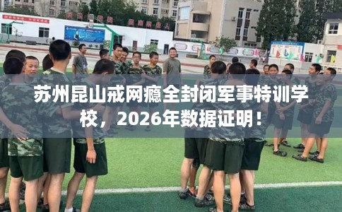 苏州昆山戒网瘾全封闭军事特训学校，2026年数据证明！