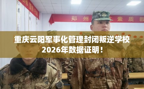 重庆云阳军事化管理封闭叛逆学校2026年数据证明！