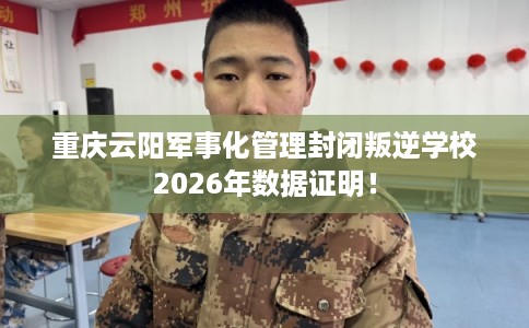 重庆云阳军事化管理封闭叛逆学校2026年数据证明！