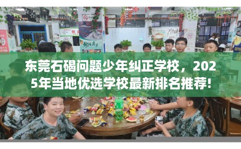 东莞石碣问题少年纠正学校，2025年当地优选学校最新排名推荐!