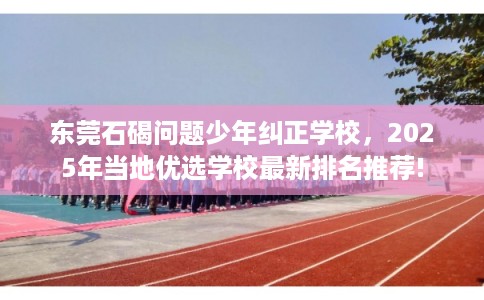 东莞石碣问题少年纠正学校，2025年当地优选学校最新排名推荐!