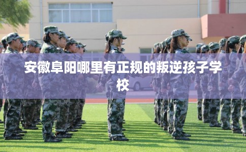 安徽阜阳哪里有正规的叛逆孩子学校