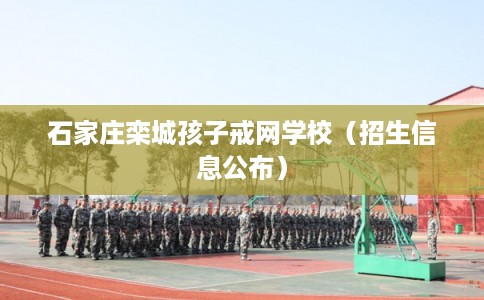 石家庄栾城孩子戒网学校（招生信息公布）