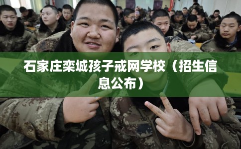 石家庄栾城孩子戒网学校（招生信息公布）