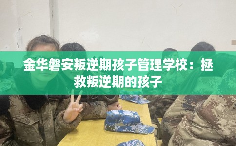 金华磐安叛逆期孩子管理学校：拯救叛逆期的孩子
