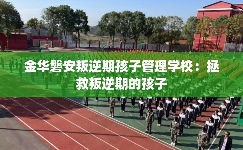 金华磐安叛逆期孩子管理学校：拯救叛逆期的孩子