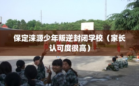 保定涞源少年叛逆封闭学校（家长认可度很高）