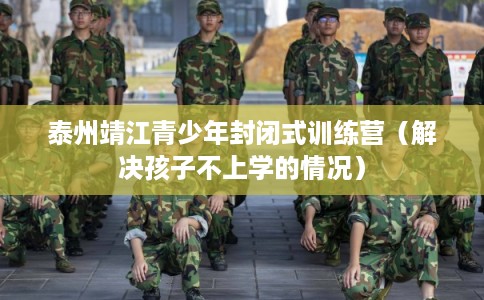 泰州靖江青少年封闭式训练营（解决孩子不上学的情况）