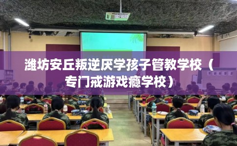 潍坊安丘叛逆厌学孩子管教学校（专门戒游戏瘾学校）