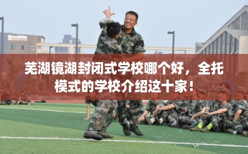 芜湖镜湖封闭式学校哪个好，全托模式的学校介绍这十家！