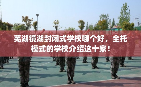 芜湖镜湖封闭式学校哪个好，全托模式的学校介绍这十家！