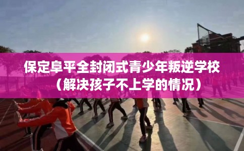 保定阜平全封闭式青少年叛逆学校（解决孩子不上学的情况）