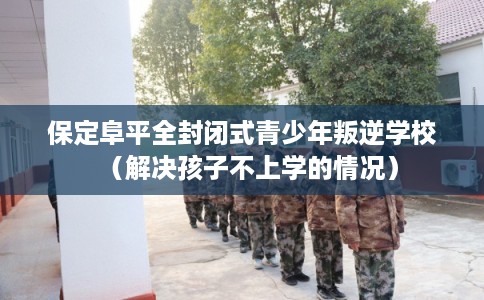 保定阜平全封闭式青少年叛逆学校（解决孩子不上学的情况）
