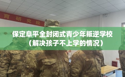 保定阜平全封闭式青少年叛逆学校（解决孩子不上学的情况）