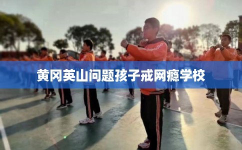 黄冈英山问题孩子戒网瘾学校
