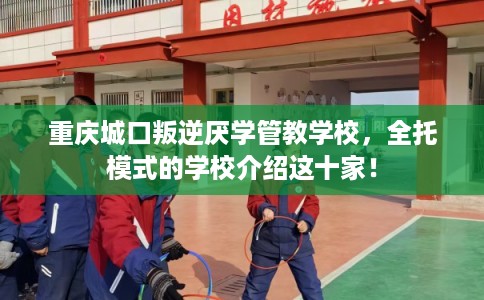 重庆城口叛逆厌学管教学校，全托模式的学校介绍这十家！