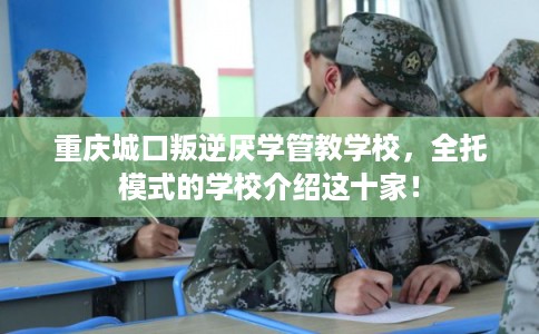重庆城口叛逆厌学管教学校，全托模式的学校介绍这十家！