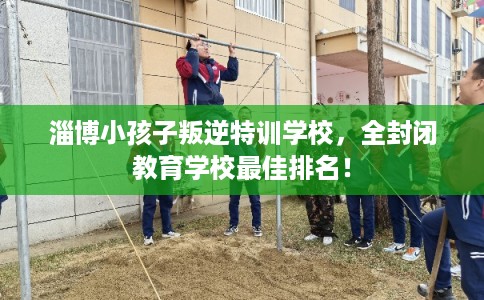 淄博小孩子叛逆特训学校，全封闭教育学校最佳排名！
