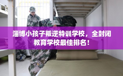 淄博小孩子叛逆特训学校，全封闭教育学校最佳排名！