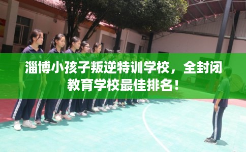 淄博小孩子叛逆特训学校，全封闭教育学校最佳排名！