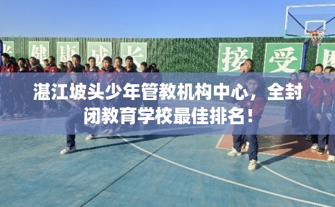 湛江坡头少年管教机构中心，全封闭教育学校最佳排名！