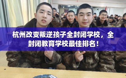 杭州改变叛逆孩子全封闭学校，全封闭教育学校最佳排名！