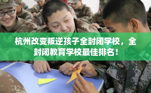 杭州改变叛逆孩子全封闭学校，全封闭教育学校最佳排名！