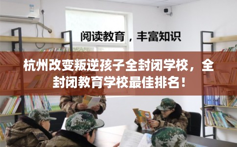 杭州改变叛逆孩子全封闭学校，全封闭教育学校最佳排名！