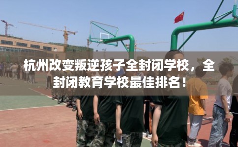 杭州改变叛逆孩子全封闭学校，全封闭教育学校最佳排名！