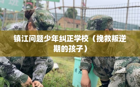 镇江问题少年纠正学校（挽救叛逆期的孩子）