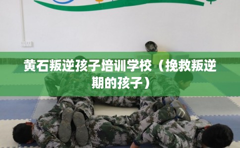 黄石叛逆孩子培训学校（挽救叛逆期的孩子）