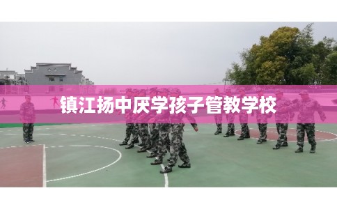 镇江扬中厌学孩子管教学校