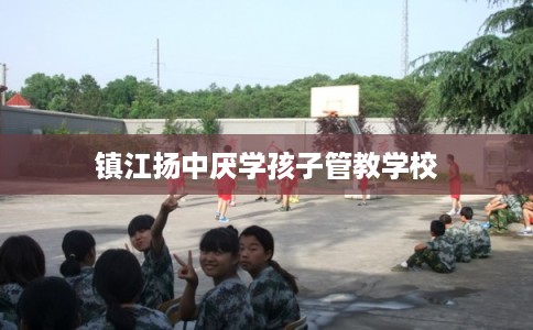 镇江扬中厌学孩子管教学校