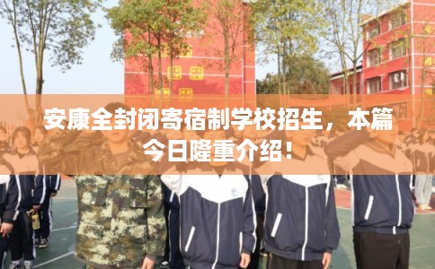 安康全封闭寄宿制学校招生，本篇今日隆重介绍！