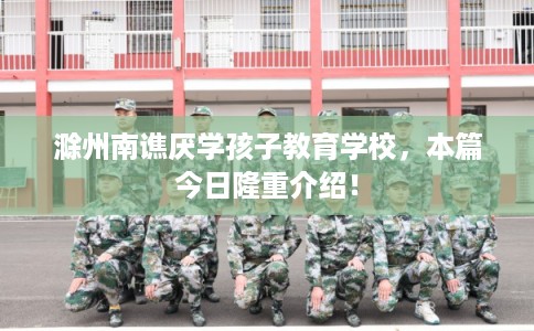 滁州南谯厌学孩子教育学校，本篇今日隆重介绍！