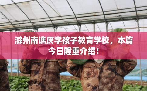 滁州南谯厌学孩子教育学校，本篇今日隆重介绍！