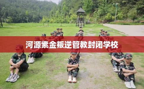 河源紫金叛逆管教封闭学校