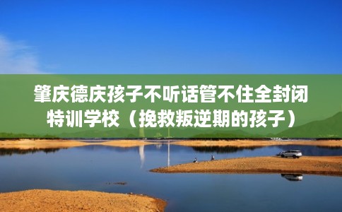 肇庆德庆孩子不听话管不住全封闭特训学校（挽救叛逆期的孩子）