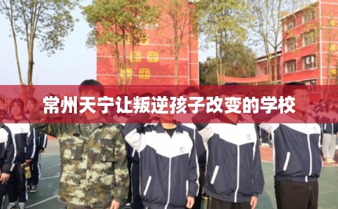 常州天宁让叛逆孩子改变的学校