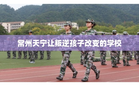 常州天宁让叛逆孩子改变的学校