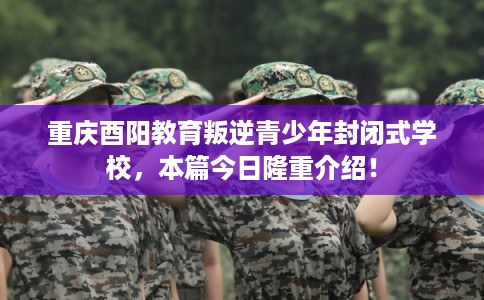 重庆酉阳教育叛逆青少年封闭式学校，本篇今日隆重介绍！