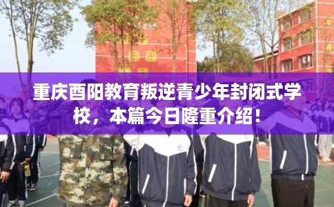 重庆酉阳教育叛逆青少年封闭式学校，本篇今日隆重介绍！