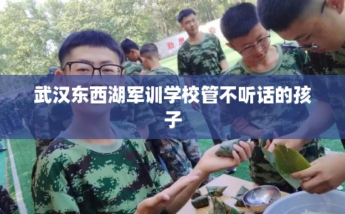 武汉东西湖军训学校管不听话的孩子 武汉东西湖军训学校管不听话的孩子