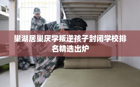 巢湖居巢厌学叛逆孩子封闭学校排名精选出炉
