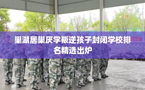 巢湖居巢厌学叛逆孩子封闭学校排名精选出炉