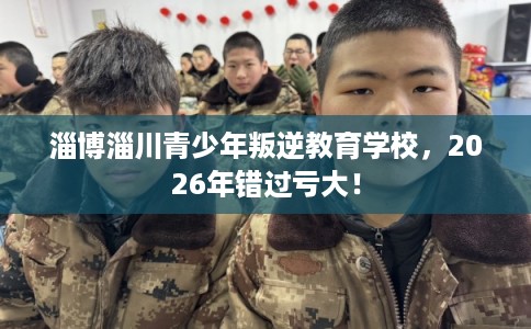 淄博淄川青少年叛逆教育学校，2026年错过亏大！